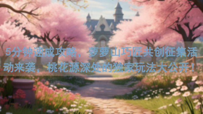 5分钟速成攻略,萝萝山巧匠共创征集活动来袭,桃花源深处的独家玩法大公开!