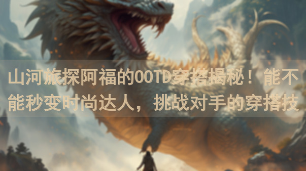 山河旅探阿福的OOTD穿搭揭秘！能不能秒变时尚达人，挑战对手的穿搭技巧大比拼？